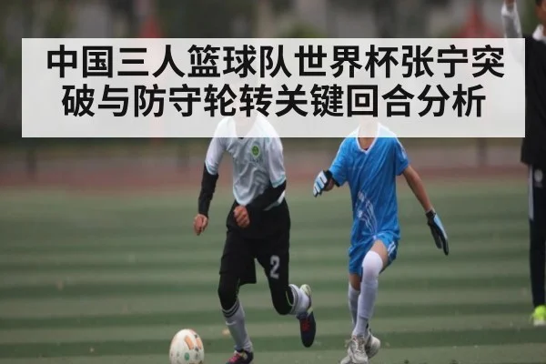 中国三人篮球队世界杯张宁突破与防守轮转关键回合分析 - NG28
